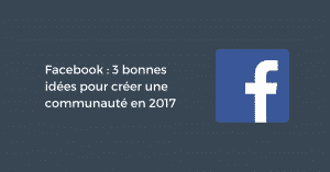 Facebook : 3 bonnes idées pour créer une communauté en 2017