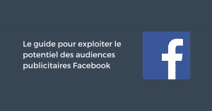 Le guide pour exploiter le potentiel des audiences publicitaires Facebook