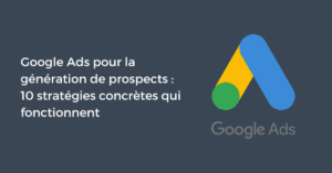 Google Ads pour la génération de prospects : 10 stratégies concrètes qui fonctionnent